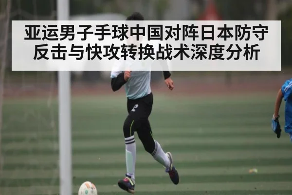 亚运男子手球中国对阵日本防守反击与快攻转换战术深度分析