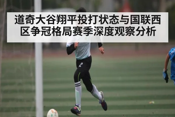 道奇大谷翔平投打状态与国联西区争冠格局赛季深度观察分析