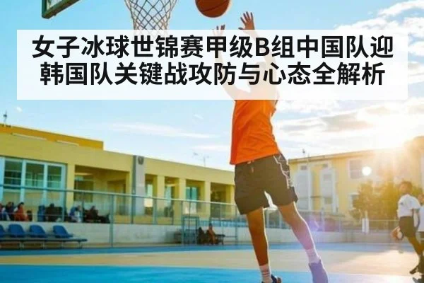女子冰球世锦赛甲级B组中国队迎韩国队关键战攻防与心态全解析